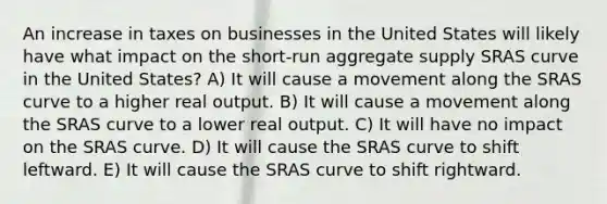 An increase in taxes on businesses in the United States will likely have what impact on the short-run aggregate supply SRAS curve in the United States? A) It will cause a movement along the SRAS curve to a higher real output. B) It will cause a movement along the SRAS curve to a lower real output. C) It will have no impact on the SRAS curve. D) It will cause the SRAS curve to shift leftward. E) It will cause the SRAS curve to shift rightward.