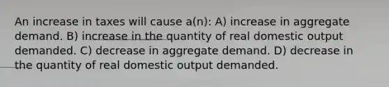 An increase in taxes will cause a(n): A) increase in aggregate demand. B) increase in the quantity of real domestic output demanded. C) decrease in aggregate demand. D) decrease in the quantity of real domestic output demanded.