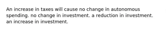 An increase in taxes will cause no change in autonomous spending. no change in investment. a reduction in investment. an increase in investment.