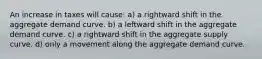 An increase in taxes will cause: a) a rightward shift in the aggregate demand curve. b) a leftward shift in the aggregate demand curve. c) a rightward shift in the aggregate supply curve. d) only a movement along the aggregate demand curve.