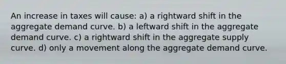 An increase in taxes will cause: a) a rightward shift in the aggregate demand curve. b) a leftward shift in the aggregate demand curve. c) a rightward shift in the aggregate supply curve. d) only a movement along the aggregate demand curve.