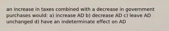 an increase in taxes combined with a decrease in government purchases would: a) increase AD b) decrease AD c) leave AD unchanged d) have an indeterminate effect on AD