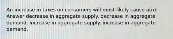 An increase in taxes on consumers will most likely cause a(n): Answer decrease in aggregate supply. decrease in aggregate demand. increase in aggregate supply. increase in aggregate demand.