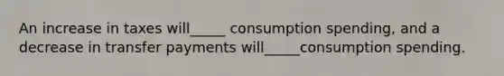 An increase in taxes will_____ consumption spending, and a decrease in transfer payments will_____consumption spending.