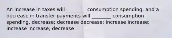 An increase in taxes will ________ consumption spending, and a decrease in transfer payments will ________ consumption spending. decrease; decrease decrease; increase increase; increase increase; decrease