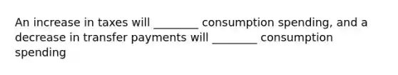 An increase in taxes will ________ consumption spending, and a decrease in transfer payments will ________ consumption spending