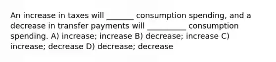 An increase in taxes will _______ consumption spending, and a decrease in transfer payments will __________ consumption spending. A) increase; increase B) decrease; increase C) increase; decrease D) decrease; decrease