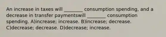 An increase in taxes will ________ consumption spending, and a decrease in transfer paymentswill ________ consumption spending. A)increase; increase. B)increase; decrease. C)decrease; decrease. D)decrease; increase.