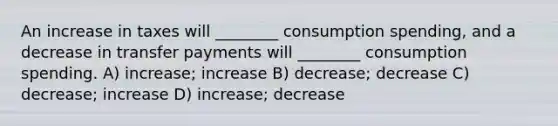 An increase in taxes will ________ consumption spending, and a decrease in transfer payments will ________ consumption spending. A) increase; increase B) decrease; decrease C) decrease; increase D) increase; decrease