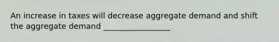 An increase in taxes will decrease aggregate demand and shift the aggregate demand _________________