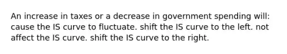 An increase in taxes or a decrease in government spending will: cause the IS curve to fluctuate. shift the IS curve to the left. not affect the IS curve. shift the IS curve to the right.