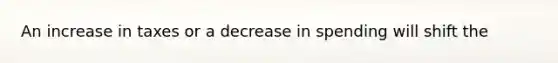 An increase in taxes or a decrease in spending will shift the