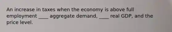 An increase in taxes when the economy is above full employment ____ aggregate demand, ____ real GDP, and the price level.