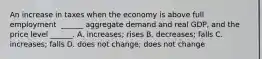 An increase in taxes when the economy is above full employment ​ ______ aggregate demand and real​ GDP, and the price level​ ______. A. ​increases; rises B. ​decreases; falls C. ​increases; falls D. does not​ change; does not change