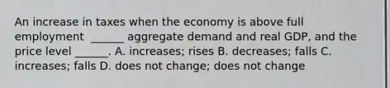 An increase in taxes when the economy is above full employment ​ ______ aggregate demand and real​ GDP, and the price level​ ______. A. ​increases; rises B. ​decreases; falls C. ​increases; falls D. does not​ change; does not change