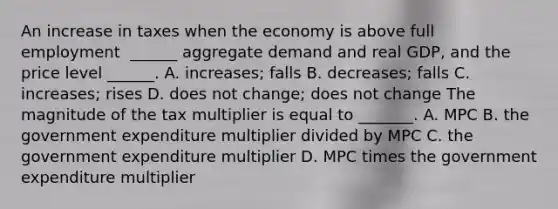 An increase in taxes when the economy is above full employment ​ ______ aggregate demand and real​ GDP, and the price level​ ______. A. ​increases; falls B. ​decreases; falls C. ​increases; rises D. does not​ change; does not change The magnitude of the tax multiplier is equal to​ _______. A. MPC B. the government expenditure multiplier divided by MPC C. the government expenditure multiplier D. MPC times the government expenditure multiplier