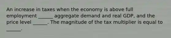 An increase in taxes when the economy is above full employment ______ aggregate demand and real GDP, and the price level ______. The magnitude of the tax multiplier is equal to ______.