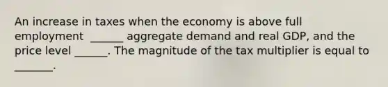 An increase in taxes when the economy is above full employment ​ ______ aggregate demand and real​ GDP, and the price level​ ______. The magnitude of the tax multiplier is equal to​ _______.