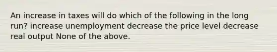 An increase in taxes will do which of the following in the long run? increase unemployment decrease the price level decrease real output None of the above.