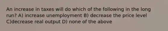 An increase in taxes will do which of the following in the long run? A) increase unemployment B) decrease the price level C)decrease real output D) none of the above