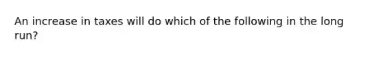 An increase in taxes will do which of the following in the long run?