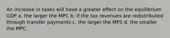 An increase in taxes will have a greater effect on the equilibrium GDP a. the larger the MPC b. if the tax revenues are redistributed through transfer payments c. the larger the MPS d. the smaller the MPC.