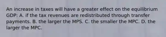 An increase in taxes will have a greater effect on the equilibrium GDP: A. if the tax revenues are redistributed through transfer payments. B. the larger the MPS. C. the smaller the MPC. D. the larger the MPC.