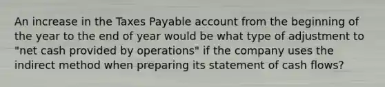 An increase in the Taxes Payable account from the beginning of the year to the end of year would be what type of adjustment to​ "net cash provided by​ operations" if the company uses the indirect method when preparing its statement of cash​ flows?