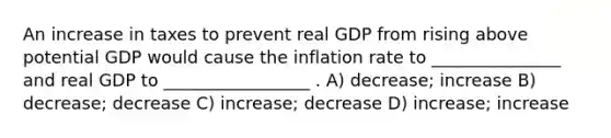 An increase in taxes to prevent real GDP from rising above potential GDP would cause the inflation rate to _______________ and real GDP to _________________ . A) decrease; increase B) decrease; decrease C) increase; decrease D) increase; increase