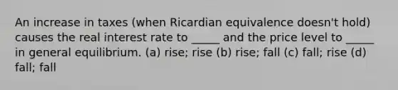 An increase in taxes (when Ricardian equivalence doesn't hold) causes the real interest rate to _____ and the price level to _____ in general equilibrium. (a) rise; rise (b) rise; fall (c) fall; rise (d) fall; fall