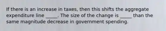 If there is an increase in taxes, then this shifts the aggregate expenditure line _____. The size of the change is _____ than the same magnitude decrease in government spending.