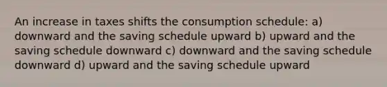 An increase in taxes shifts the consumption schedule: a) downward and the saving schedule upward b) upward and the saving schedule downward c) downward and the saving schedule downward d) upward and the saving schedule upward