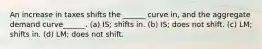 An increase in taxes shifts the ______ curve in, and the aggregate demand curve______. (a) IS; shifts in. (b) IS; does not shift. (c) LM; shifts in. (d) LM; does not shift.