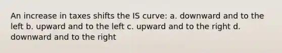 An increase in taxes shifts the IS curve: a. downward and to the left b. upward and to the left c. upward and to the right d. downward and to the right