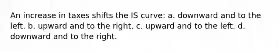 An increase in taxes shifts the IS curve: a. downward and to the left. b. upward and to the right. c. upward and to the left. d. downward and to the right.