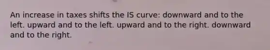 An increase in taxes shifts the IS curve: downward and to the left. upward and to the left. upward and to the right. downward and to the right.