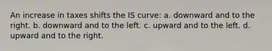 An increase in taxes shifts the IS curve: a. downward and to the right. b. downward and to the left. c. upward and to the left. d. upward and to the right.