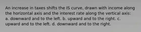 An increase in taxes shifts the IS curve, drawn with income along the horizontal axis and the interest rate along the vertical axis: a. downward and to the left. b. upward and to the right. c. upward and to the left. d. downward and to the right.