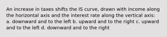 An increase in taxes shifts the IS curve, drawn with income along the horizontal axis and the interest rate along the vertical axis: a. downward and to the left b. upward and to the right c. upward and to the left d. downward and to the right