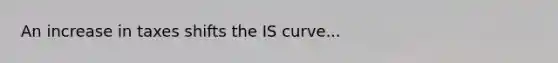 An increase in taxes shifts the IS curve...