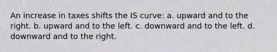 An increase in taxes shifts the IS curve: a. upward and to the right. b. upward and to the left. c. downward and to the left. d. downward and to the right.