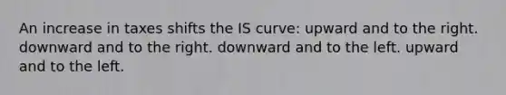 An increase in taxes shifts the IS curve: upward and to the right. downward and to the right. downward and to the left. upward and to the left.