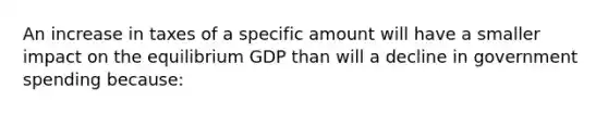 An increase in taxes of a specific amount will have a smaller impact on the equilibrium GDP than will a decline in government spending because: