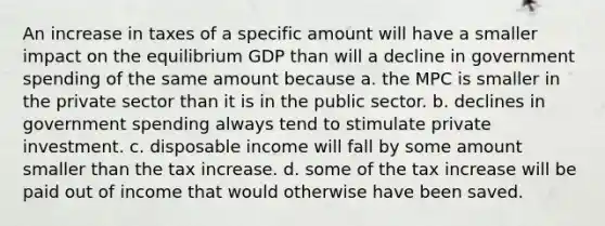 An increase in taxes of a specific amount will have a smaller impact on the equilibrium GDP than will a decline in government spending of the same amount because a. the MPC is smaller in the private sector than it is in the public sector. b. declines in government spending always tend to stimulate private investment. c. disposable income will fall by some amount smaller than the tax increase. d. some of the tax increase will be paid out of income that would otherwise have been saved.