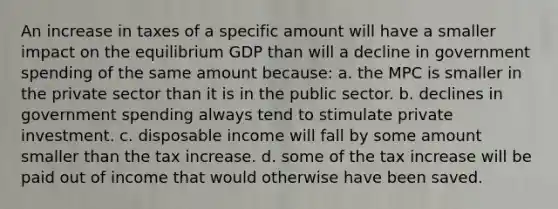 An increase in taxes of a specific amount will have a smaller impact on the equilibrium GDP than will a decline in government spending of the same amount because: a. the MPC is smaller in the private sector than it is in the public sector. b. declines in government spending always tend to stimulate private investment. c. disposable income will fall by some amount smaller than the tax increase. d. some of the tax increase will be paid out of income that would otherwise have been saved.