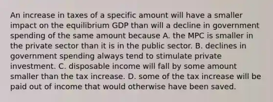 An increase in taxes of a specific amount will have a smaller impact on the equilibrium GDP than will a decline in government spending of the same amount because A. the MPC is smaller in the private sector than it is in the public sector. B. declines in government spending always tend to stimulate private investment. C. disposable income will fall by some amount smaller than the tax increase. D. some of the tax increase will be paid out of income that would otherwise have been saved.