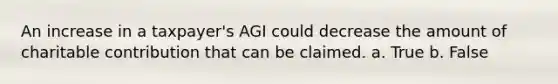 An increase in a taxpayer's AGI could decrease the amount of charitable contribution that can be claimed. a. True b. False