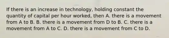 If there is an increase in​ technology, holding constant the quantity of capital per hour​ worked, then A. there is a movement from A to B. B. there is a movement from D to B. C. there is a movement from A to C. D. there is a movement from C to D.