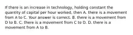 If there is an increase in​ technology, holding constant the quantity of capital per hour​ worked, then A. there is a movement from A to C. Your answer is correct. B. there is a movement from D to B. C. there is a movement from C to D. D. there is a movement from A to B.