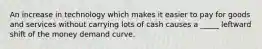 An increase in technology which makes it easier to pay for goods and services without carrying lots of cash causes a _____ leftward shift of the money demand curve.